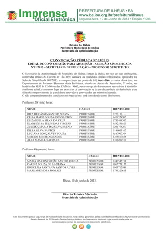 Segunda-feira, 10 de Junho de 2013 • Edição n°096
Este documento possui segurança de inviolabilidade de autoria, hora e data, garantidas pelas autoridades certiﬁcadoras AC/Serasa e Secretaria da
Receita Federal, da ICP Brasil e Divisão Serviço da Hora do Observatório Nacional, cuja autenticidade pode ser
comprovada no campo de assinatura do documento eletrônico.
Estado da Bahia
Prefeitura Municipal de Ilhéus
Secretaria de Administração
CONVOCAÇÃO PÚBLICA Nº 03/2013
EDITAL DE CONVOCAÇÃO PARA ADMISSÃO – SELEÇÃO SIMPLIFICADA
Nº01/2013 – SECRETARIA DE EDUCAÇÃO – PROFESSOR SUBSTITUTO
O Secretário de Administração do Município de Ilhéus, Estado da Bahia, no uso de suas atribuições,
conferidas através do Decreto nº 134/2009, convoca os candidatos abaixo relacionados, aprovados na
Seleção Simplificada 001/2013, a comparecerem no prazo de 05(cinco) dias, a contar desta data, ao
Departamento de Recursos Humanos desta Prefeitura, situado no Anexo de Secretarias, 3º andar, no
horário das 8h30 às 12h00 ou das 13h30 às 18h00, para entrega de documentos necessários à admissão
conforme edital, e entrarem logo em exercício. A convocação se dá em decorrência de desistência e/ou
falta de comparecimento de candidatos aprovados e convocados em primeira chamada.
O não comparecimento dos candidatos no prazo acima será considerado como desistentes.
Professor 20(vinte) horas:
NOME CARGO IDENTIDADE
RITA DE CÁSSIA SANTOS SOUZA PROFESSOR 3753136
CÉLIA MARIA SOUZA DOS SANTOS PROFESSOR 0419574905
ELIZANGELA SILVA DA CRUZ PROFESSOR 0733488307
DJANE DE SÁ TELES DAS VIRGENS PROFESSOR 0532535820
ZULEIKA MARIA DA SILVA BUENO PROFESSOR 0291766200
DILZA SILVA SANTOS PROFESSOR 0149011105
LUCIANA GONÇALVES SOUZA PROFESSOR 0587907304
MIREIDE RIBEIRO MENDES PROFESSOR 1368817858
ALEX MASELLI JACQUES PROFESSOR 1326202510
Professor 40(quarenta) horas:
NOME CARGO IDENTIDADE
MARIA DA CONCEIÇÃO SANTOS ROCHA PROFESSOR 0347545718
CARINA SOUZA DE SANTANA PROFESSOR 0862778123
ROSICLÉIA SANTANA SANTOS ALVES PROFESSOR 0909712999
MARIJANE MOTA MORAES PROFESSOR 0781320615
Ilhéus, 10 de junho de 2013.
______________________________________
Ricardo Teixeira Machado
Secretário de Administração
 