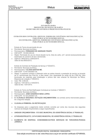 Quarta-feira
15 de Fevereiro de 2012
10 - Ano IV - Nº 767
                                                      Ilhéus




                                         ESTADO DA BAHIA
                                 PREFEITURA MUNICIPAL DE ILHÉUS
                          SECRETÁRIA DE GOVERNO E PROJETOS ESTRATEGICOS



         EXTRATOS DOS CONTRATOS, ADITIVOS, TERMOS DE CONVÊNIOS E RETI-RATIFICAÇÃO.
                            PARA PUBLICAÇÃO NO DIÁRIO OFICIAL.
              OS CONTRATOS, ADITIVOS, TERMOS DE CONVÊNIOS E RETI-RATIFICAÇÃO.
                            PARA PUBLICAÇÃO NO DIÁRIO OFICIAL.


         Extrato do Termo de permissão de uso.
     x   Permitente: Município de Ilhéus.
     x   Permissionário: FERNANDO DE ANDRADE FRAIFE.
     x   CNPJ/CPF: 153.683.005-49.
     x   Objeto: Permissão de uso do imóvel situado na Av. Dois de Julho, s/nº, servirá exclusivamente para
         exploração do comercio de bar e lanchonete.
     x   Vigência: 08/02/2012 a 08/02/2014.
         Data da Ass:08/02/2012.


         Extrato do Contrato de Prestação de Serviço nº 053/2012..
     x   Permitente: Município de Ilhéus.
     x   Permissionário: V.E.DOS SANTOS ME.
     x   CNPJ/CPF: 12.447.540/0001-05.
     x   Objeto: O presente contrato é celebrado entre as partes,visando a prestação de serviço na lacação
         de 01 caminhonete tipo Pick-Up, a óleo diesel, com capacidade de carga útil de 2.000 Kg, para
         locomoção de materiais para sinalização e pintura das vias urbanas do Município de Ilhéus.
         Dispensa de Licitação nº 005/2012.
     x   Valor: R$. 5.300,00.
     x   Vigência: 13/01/2012 a 13/02/2012.
          Data da Ass: 12/01/2012.


         Extrato do Termo de Reti-Ratificação Contratual ao Contrato nº 689/2011.
     x   Permitente: Município de Ilhéus.
     x   Permissionário: JOSÉ AOGERICO SENA LOPES.
     x   CNPJ/CPF: 16.120.230/0001-24.
     x   A- CLÁUSULA SEGUNDA- DOTAÇÃO ORÇAMENTÁRIA: do contrato acima mencionado passa a
         ter a seguinte redação.

     x   CLÁUSULA PRIMEIRA- DA RETIFICAÇÃO:

     x   As despesas para o pagamento deste contrato correrão por conta dos recursos das seguintes
         rubricas da Dotação Orçamentária a seguir especificadas:

     x   UNIDADE ORÇAMENTÁRIA: 1212-SEC.MUNICIPAL DE ASSISTÊNCIA SOCIAL E TRABALHO.

     x   ATIVIDADE/PROJETO: 2.074-FUNDO MUNICIPAL DE ASSISTÊNCIA SOCIAL E TRABALHO.

     x   ELEMENTO DE DESPESA: 333903900000-OUTROS SERVIÇOS DE TERCEIROS-PESSOA
         JURIDICA.




                                 CERTIFICAÇÃO DIGITAL: KGKOBD30E+1KNSZJDZPIIA
             Esta edição encontra-se no site: www.ilheus.ba.io.org.br em servidor certificado ICP-BRASIL
 