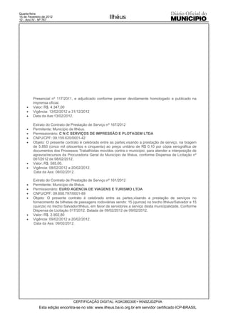 Quarta-feira
15 de Fevereiro de 2012
12 - Ano IV - Nº 767
                                                       Ilhéus




         Presencial nº 117/2011, e adjudicado conforme parecer devidamente homologado e publicado na
         imprensa oficial.
     x   Valor: R$. 4.347,00
     x   Vigência: 13/02/2012 a 31/12/2012
     x   Data da Ass:13/02/2012.

         Extrato do Contrato de Prestação de Serviço nº 167/2012
     x   Permitente: Município de Ilhéus.
     x   Permissionário: C N C SERVIÇOS DE IMPRESSÃO E PLOTAGEM LTDA
     x   CNPJ/CPF: 09.159.620/0001-42
     x   Objeto: O presente contrato é celebrado entre as partes,visando a prestação de serviço, na tiragem
         de 5.850 (cinco mil oitocentos e cinquenta) ao preço unitário de R$ 0,10 por cópia xerográfica de
         documentos dos Processos Trabalhistas movidos contra o município, para atender a interposição de
         agravos/recursos da Procuradoria Geral do Município de Ilhéus, conforme Dispensa de Licitação nº
         007/2012 de 08/02/2012.
     x   Valor: R$. 585,00.
     x   Vigência: 08/02/2012 a 20/02/2012.
         Data da Ass: 08/02/2012.

         Extrato do Contrato de Prestação de Serviço nº 161/2012
     x   Permitente: Município de Ilhéus.
     x   Permissionário: EURO AGENCIA DE VIAGENS E TURISMO LTDA
     x   CNPJ/CPF: 09.608.797/0001-89
     x   Objeto: O presente contrato é celebrado entre as partes,visando a prestação de serviços no
         fornecimento de bilhetes de passagens rodoviárias sendo: 15 (quinze) no trecho Ilhéus/Salvador e 15
         (quinze) no trecho Salvador/Ilhéus, em favor de servidores a serviço desta municipalidade. Conforme
         Dispensa de Licitação 017/2012. Datada de 09/02/2012 de 09/02/2012.
     x   Valor: R$. 2.902,80
     x   Vigência: 09/02/2012 a 20/02/2012.
          Data da Ass: 09/02/2012.




                                 CERTIFICAÇÃO DIGITAL: KGKOBD30E+1KNSZJDZPIIA
             Esta edição encontra-se no site: www.ilheus.ba.io.org.br em servidor certificado ICP-BRASIL
 