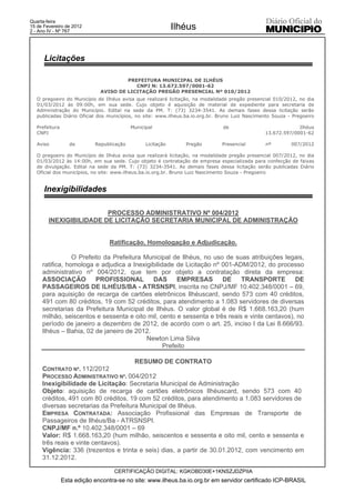 Quarta-feira
15 de Fevereiro de 2012
2 - Ano IV - Nº 767
                                                             Ilhéus


      Licitações

                                       PREFEITURA MUNICIPAL DE ILHÉUS
                                          CNPJ N: 13.672.597/0001-62
                              AVISO DE LICITAÇÃO PREGÃO PRESENCIAL Nº 010/2012
   O pregoeiro do Município de Ilhéus avisa que realizará licitação, na modalidade pregão presencial 010/2012, no dia
   01/03/2012 às 09:00h, em sua sede. Cujo objeto é aquisição de material de expediente para secretaria de
   Administração do Município. Edital na sede da PM. T: (73) 3234-3541. As demais fases dessa licitação serão
   publicadas Diário Oficial dos municípios, no site: www.ilheus.ba.io.org.br. Bruno Luiz Nascimento Souza - Pregoeiro

   Prefeitura                              Municipal                            de                            Ilhéus
   CNPJ                                                                                          13.672.597/0001-62

   Aviso           de       Republicação         Licitação      Pregão         Presencial        nº         007/2012

   O pregoeiro do Município de Ilhéus avisa que realizará licitação, na modalidade pregão presencial 007/2012, no dia
   01/03/2012 às 14:00h, em sua sede. Cujo objeto é contratação de empresa especializada para confecção de faixas
   de divulgação. Edital na sede da PM. T: (73) 3234-3541. As demais fases dessa licitação serão publicadas Diário
   Oficial dos municípios, no site: www.ilheus.ba.io.org.br. Bruno Luiz Nascimento Souza - Pregoeiro


      Inexigibilidades

                         PROCESSO ADMINISTRATIVO Nº 004/2012
        INEXIGIBILIDADE DE LICITAÇÃO SECRETARIA MUNICIPAL DE ADMINISTRAÇÃO


                                  Ratificação, Homologação e Adjudicação.

                 O Prefeito da Prefeitura Municipal de Ilhéus, no uso de suas atribuições legais,
     ratifica, homologa e adjudica a Inexigibilidade de Licitação nº 001-ADM/2012, do processo
     administrativo nº 004/2012, que tem por objeto a contratação direta da empresa:
     ASSOCIAÇÃO          PROFISSIONAL        DAS      EMPRESAS       DE     TRANSPORTE         DE
     PASSAGEIROS DE ILHÉUS/BA - ATRSNSPI, inscrita no CNPJ/MF 10.402.348/0001 – 69,
     para aquisição de recarga de cartões eletrônicos Ilhéuscard, sendo 573 com 40 créditos,
     491 com 80 créditos, 19 com 52 créditos, para atendimento a 1.083 servidores de diversas
     secretarias da Prefeitura Municipal de Ilhéus. O valor global é de R$ 1.668.163,20 (hum
     milhão, seiscentos e sessenta e oito mil, cento e sessenta e três reais e vinte centavos), no
     período de janeiro a dezembro de 2012, de acordo com o art. 25, inciso I da Lei 8.666/93.
     Ilhéus – Bahia, 02 de janeiro de 2012.
                                           Newton Lima Silva
                                                 Prefeito

                                      RESUMO DE CONTRATO
     CONTRATO Nº. 112/2012
     PROCESSO ADMINISTRATIVO Nº. 004/2012
     Inexigibilidade de Licitação: Secretaria Municipal de Administração
     Objeto: aquisição de recarga de cartões eletrônicos Ilhéuscard, sendo 573 com 40
     créditos, 491 com 80 créditos, 19 com 52 créditos, para atendimento a 1.083 servidores de
     diversas secretarias da Prefeitura Municipal de Ilhéus.
     EMPRESA CONTRATADA: Associação Profissional das Empresas de Transporte de
     Passageiros de Ilhéus/Ba - ATRSNSPI.
     CNPJ/MF n.º 10.402.348/0001 – 69
     Valor: R$ 1.668.163,20 (hum milhão, seiscentos e sessenta e oito mil, cento e sessenta e
     três reais e vinte centavos).
     Vigência: 336 (trezentos e trinta e seis) dias, a partir de 30.01.2012, com vencimento em
     31.12.2012.

                                   CERTIFICAÇÃO DIGITAL: KGKOBD30E+1KNSZJDZPIIA
                Esta edição encontra-se no site: www.ilheus.ba.io.org.br em servidor certificado ICP-BRASIL
 