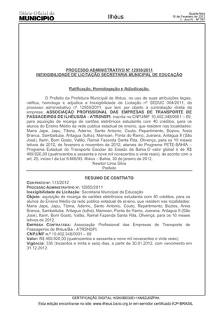 Quarta-feira
                                              Ilhéus                                15 de Fevereiro de 2012
                                                                                         3 - Ano IV - Nº 767




                  PROCESSO ADMINISTRATIVO Nº 12950/2011
     INEXIGIBILIDADE DE LICITAÇÃO SECRETARIA MUNICIPAL DE EDUCAÇÃO


                        Ratificação, Homologação e Adjudicação.

            O Prefeito da Prefeitura Municipal de Ilhéus, no uso de suas atribuições legais,
ratifica, homologa e adjudica a Inexigibilidade de Licitação nº SEDUC 004/2011, do
processo administrativo nº 12950/2011, que tem por objeto a contratação direta da
empresa: ASSOCIAÇÃO PROFISSIONAL DAS EMPRESAS DE TRANSPORTE DE
PASSAGEIROS DE ILHÉUS/BA - ATRSNSPI, inscrita no CNPJ/MF 10.402.348/0001 – 69,
para aquisição de recarga de cartões eletrônicos estudantis com 40 créditos, para os
alunos do Ensino Médio da rede publica estadual de ensino, que residem nas localidades:
Maria Jape, Japu, Tibina, Aderno, Santo Antonio, Couto, Repartimento, Búzios, Areia
Branca, Sambaituba, Aritagua (tulha), Mamoan, Ponta do Ramo, Juerana, Aritagua II (São
José), Itariri, Bom Gosto, Valão, Ramal Fazenda Santa Rita, Olivença, para os 10 meses
letivos de 2012, de fevereiro a novembro de 2012, atarves do Programa PETE-BAHIA –
Programa Estadual do Transporte Escolar do Estado da Bahia.O valor global é de R$
469.920,00 (quatrocentos e sessenta e nove mil novecentos e vinte reais), de acordo com o
art. 25, inciso I da Lei 8.666/93. Ilhéus – Bahia, 30 de janeiro de 2012.
                                        Newton Lima Silva
                                             Prefeito

                                 RESUMO DE CONTRATO
CONTRATO Nº. 113/2012
PROCESSO ADMINISTRATIVO Nº. 12950/2011
Inexigibilidade de Licitação: Secretaria Municipal de Educação
Objeto: aquisição de recarga de cartões eletrônicos estudantis com 40 créditos, para os
alunos do Ensino Médio da rede publica estadual de ensino, que residem nas localidades:
Maria Jape, Japu, Tibina, Aderno, Santo Antonio, Couto, Repartimento, Búzios, Areia
Branca, Sambaituba, Aritagua (tulha), Mamoan, Ponta do Ramo, Juerana, Aritagua II (São
José), Itariri, Bom Gosto, Valão, Ramal Fazenda Santa Rita, Olivença, para os 10 meses
letivos de 2012.
EMPRESA CONTRATADA: Associação Profissional das Empresas de Transporte de
Passageiros de Ilhéus/Ba - ATRSNSPI.
CNPJ/MF n.º 10.402.348/0001 – 69
Valor: R$ 469.920,00 (quatrocentos e sessenta e nove mil novecentos e vinte reais)
Vigência: 336 (trezentos e trinta e seis) dias, a partir de 30.01.2012, com vencimento em
31.12.2012.




                         CERTIFICAÇÃO DIGITAL: KGKOBD30E+1KNSZJDZPIIA
      Esta edição encontra-se no site: www.ilheus.ba.io.org.br em servidor certificado ICP-BRASIL
 