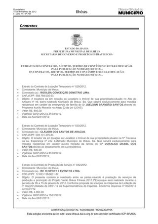 Quarta-feira
15 de Fevereiro de 2012
4 - Ano IV - Nº 767
                                                      Ilhéus


        Contratos




                                         ESTADO DA BAHIA
                                 PREFEITURA MUNICIPAL DE ILHÉUS
                          SECRETÁRIA DE GOVERNO E PROJETOS ESTRATEGICOS



        EXTRATOS DOS CONTRATOS, ADITIVOS, TERMOS DE CONVÊNIOS E RETI-RATIFICAÇÃO.
                           PARA PUBLICAÇÃO NO DIÁRIO OFICIAL.
             OS CONTRATOS, ADITIVOS, TERMOS DE CONVÊNIOS E RETI-RATIFICAÇÃO.
                           PARA PUBLICAÇÃO NO DIÁRIO OFICIAL.



         Extrato do Contrato de Locação Temporário n° 029/2012.
    x    Contratante: Município de Ilhéus.
    x    Contratado (a) : ROSILDA CONCEIÇÃO DEMETRIO LIMA.
    x    CNPJ/CPF: 558.768.035-53.
    x    Objeto: A locadora da em locação ao Locatário o Imóvel de sua propriedade,situado no Alto do
         Amparo nº 49, bairro Malhado Municipío de Ilhéus- Ba. Que servirá exclusivamente para moradia
         residencial em caráter de emergência da família do Sr JOELSON BRANDÃO SANTOS,através do
         Programa Auxílio Moradia no Artigo 22 da Lei (LOAS).
    x    Valor: R$. 600,00
    x    Vigência: 02/01/2012 a 31/03/2012.
    x    Data da Ass:02/01/2012.


         Extrato do Contrato de Locação Temporário n° 030/2012.
    x    Contratante: Município de Ilhéus.
    x    Contratado (a) : CLAUDIO DOS SANTOS DE ARAÚJO.
    x    CNPJ/CPF: 005.101.275-84.
    x    Objeto: O locador da em locação ao Locatário o Imóvel de sua propriedade,situado na 5ª Travessa
         da Av. Esperança nº 222 J,Malhado Municipío de Ilhéus- Ba. Que servirá exclusivamente para
         moradia residencial em caráter auxílio moradia da família do Srª DORALICE IZABEL DOS
         SANTOS,devido ao desabamento de sua residência.
    x    Valor: R$. 600,00
    x    Vigência: 02/01/2012 a 31/03/2012.
    x    Data da Ass:02/01/2012.


         Extrato do Contrato de Prestação de Serviço n° 042/2012.
    x    Contratante: Município de Ilhéus.
    x    Contratado (a) : RC 10 SPORT E EVENTOS LTDA.
    x    CNPJ/CPF: 12.623.136/0001-37.
    x    Objeto: O presente contrato é celebrado entre as partes,visando á prestação de serviços de
         produção e promoção do Projeto Verão Ilhéus Fitness 2012,1ªEtapa,que será realizado durante o
         período de 06 a 15 de janeiro de 2012. Conforme proposta de sreviços de Dispensa de Licitação de
         nº 002/2012datada de 03/01/12 da Superintendência de Esportes. Conforme dispensa nº 002/2012
         de 03/01/12.
    x    Valor: R$. 4.900,00
    x    Vigência: 06/01/2012 a 15/01/2012.
    x    Data da Ass:06/01/2012.



                                 CERTIFICAÇÃO DIGITAL: KGKOBD30E+1KNSZJDZPIIA
             Esta edição encontra-se no site: www.ilheus.ba.io.org.br em servidor certificado ICP-BRASIL
 