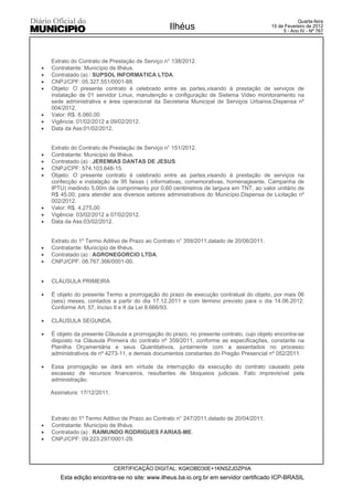 Quarta-feira
                                                  Ilhéus                                  15 de Fevereiro de 2012
                                                                                               5 - Ano IV - Nº 767




    Extrato do Contrato de Prestação de Serviço n° 138/2012.
x   Contratante: Município de Ilhéus.
x   Contratado (a) : SUPSOL INFORMATICA LTDA.
x   CNPJ/CPF: 05.327.551/0001-88.
x   Objeto: O presente contrato é celebrado entre as partes,visando á prestação de serviços de
    instalação de 01 servidor Linux, manutenção e configuração de Sistema Video monitoramento na
    sede administrativa e área operacional da Secretaria Municipal de Serviços Urbanos.Dispensa nº
    004/2012.
x   Valor: R$. 6.060,00
x   Vigência: 01/02/2012 a 09/02/2012.
x   Data da Ass:01/02/2012.


    Extrato do Contrato de Prestação de Serviço n° 151/2012.
x   Contratante: Município de Ilhéus.
x   Contratado (a) : JEREMIAS DANTAS DE JESUS.
x   CNPJ/CPF: 574.103.648-15.
x   Objeto: O presente contrato é celebrado entre as partes,visando á prestação de serviços na
    confecção e instalação de 95 faixas ( informativas, comemorativas, homenageante, Campanha de
    IPTU) medindo 5,00m de comprimento por 0,60 centimetros de largura em TNT, ao valor unitário de
    R$ 45,00, para atender aos diversos setores administrativos do Município.Dispensa de Licitação nº
    002/2012.
x   Valor: R$. 4.275,00
x   Vigência: 03/02/2012 a 07/02/2012.
x   Data da Ass:03/02/2012.


    Extrato do 1º Termo Aditivo de Prazo ao Contrato n° 359/2011,datado de 20/06/2011.
x   Contratante: Município de Ilhéus.
x   Contratado (a) : AGRONEGORCIO LTDA.
x   CNPJ/CPF: 08.767.366/0001-00.


x   CLÁUSULA PRIMEIRA

x   É objeto do presente Termo a prorrogação do prazo de execução contratual do objeto, por mais 06
    (seis) meses, contados a partir do dia 17.12.2011 e com término previsto para o dia 14.06.2012.
    Conforme Art. 57, Inciso II e II da Lei 8.666/93.

x   CLÁUSULA SEGUNDA.

x   É objeto da presente Cláusula a prorrogação do prazo, no presente contrato, cujo objeto encontra-se
    disposto na Cláusula Primeira do contrato nº 359/2011, conforme as especificações, constante na
    Planilha Orçamentária e seus Quantitativos, juntamente com a assentados no processo
    administrativos de nº 4273-11, e demais documentos constantes do Pregão Presencial nº 052/2011.

x   Essa prorrogação se dará em virtude da interrupção da execução do contrato causado pela
    escassez de recursos financeiros, resultantes de bloqueios judiciais. Fato imprevisível pela
    administração.

    Assinatura: 17/12/2011.



    Extrato do 1º Termo Aditivo de Prazo ao Contrato n° 247/2011,datado de 20/04/2011.
x   Contratante: Município de Ilhéus.
x   Contratado (a) : RAIMUNDO RODRIGUES FARIAS-ME.
x   CNPJ/CPF: 09.223.297/0001-29.




                              CERTIFICAÇÃO DIGITAL: KGKOBD30E+1KNSZJDZPIIA
       Esta edição encontra-se no site: www.ilheus.ba.io.org.br em servidor certificado ICP-BRASIL
 