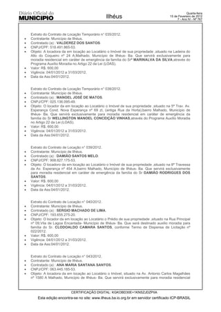 Quarta-feira
                                                  Ilhéus                                 15 de Fevereiro de 2012
                                                                                              7 - Ano IV - Nº 767




    Extrato do Contrato de Locação Temporário n° 035/2012.
x   Contratante: Município de Ilhéus.
x   Contratado (a) : VALDEREZ DOS SANTOS.
x   CNPJ/CPF: 518.491.865-53.
x   Objeto: A locadora da em locação ao Locatário o Imóvel de sua propriedade ,situado na Ladeira do
    Alto do Coqueiro nº 24 A,Malhado, Município de Ilhéus- Ba. Que servirá exclusivamente para
    moradia residencial em caráter de emergência da família do Srª MARINALVA DA SILVA,através do
    Programa Auxílio Moradia no Artigo 22 da Lei (LOAS).
x   Valor: R$. 600,00
x   Vigência: 04/01/2012 a 31/03/2012.
x   Data da Ass:04/01/2012.


    Extrato do Contrato de Locação Temporário n° 038/2012.
x   Contratante: Município de Ilhéus.
x   Contratado (a) : MANOEL JOSÉ DE MATOS.
x   CNPJ/CPF: 025.136.095-49.
x   Objeto: O locador da em locação ao Locatário o Imóvel de sua propriedade ,situado na 5ª Trav. Av.
    Esperança Cond. Nova Esperança nº 69 zt, (antiga Rua da Horta),bairro Malhado, Município de
    Ilhéus- Ba. Que servirá exclusivamente para moradia residencial em caráter de emergência da
    família do Sr WELLINGTON MANOEL CONCEIÇÃO VINHAS,através do Programa Auxílio Moradia
    no Artigo 22 da Lei (LOAS).
x   Valor: R$. 600,00
x   Vigência: 04/01/2012 a 31/03/2012.
x   Data da Ass:04/01/2012.


    Extrato do Contrato de Locação n° 039/2012.
x   Contratante: Município de Ilhéus.
x   Contratado (a) : DAMIÃO SANTOS MELO.
x   CNPJ/CPF: 908.827.175-53.
x   Objeto: O locadoro da em locação ao Locatário o Imóvel de sua propriedade ,situado na 8ª Travessa
    da Av. Esperança nº 454 A,bairro Malhado, Município de Ilhéus- Ba. Que servirá exclusivamente
    para moradia residencial em caráter de emergência da família do Sr DAMIÃO RODRIGUES DOS
    SANTOS.
x   Valor: R$. 600,00
x   Vigência: 04/01/2012 a 31/03/2012.
x   Data da Ass:04/01/2012.


    Extrato do Contrato de Locação n° 040/2012.
x   Contratante: Município de Ilhéus.
x   Contratado (a) : SERGIO MACHADO DE LIMA.
x   CNPJ/CPF: 193.655.275-20.
x   Objeto: O locador da em locação ao Locatário o Prédio de sua propriedade ,situado na Rua Principal
    nº 09,Vila de Lagoa Encantada- Município de Ilhéus- Ba. Que será destinado auxilio moradia para
    família do Sr. CLODOALDO CAMARA SANTOS, conforme Termo de Dispensa de Licitação nº
    022/2012.
x   Valor: R$. 600,00
x   Vigência: 04/01/2012 a 31/03/2012.
x   Data da Ass:04/01/2012.


    Extrato do Contrato de Locação n° 043/2012.
x   Contratante: Município de Ilhéus.
x   Contratado (a) : ANA MARIA SANTANA SANTOS.
x   CNPJ/CPF: 063.445.185-53.
x   Objeto: A locadora da em locação ao Locatário o Imóvel, situado na Av. Antonio Carlos Magalhães
    nº 1580 A Malhado, Município de Ilhéus- Ba. Que servirá exclusivamente para moradia residencial



                            CERTIFICAÇÃO DIGITAL: KGKOBD30E+1KNSZJDZPIIA
        Esta edição encontra-se no site: www.ilheus.ba.io.org.br em servidor certificado ICP-BRASIL
 