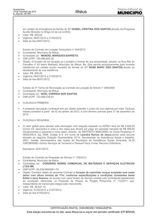 Quarta-feira
15 de Fevereiro de 2012
8 - Ano IV - Nº 767
                                                      Ilhéus



         em caráter de emergência da família do Srª ISABEL CRISTINA DOS SANTOS,através do Programa
         Auxílio Moradia no Artigo 22 da Lei (LOAS).
     x   Valor: R$. 600,00
     x   Vigência: 06/01/2012 a 31/03/2012.
     x   Data da Ass:06/01/2012.


         Extrato do Contrato de Locação Temporário n° 044/2012.
     x   Contratante: Município de Ilhéus.
     x   Contratado (a) : MANOEL MARQUES BARRETO.
     x   CNPJ/CPF: 158.898.825-20.
     x   Objeto: O locador da em locação ao Locatário o Imóvel de sua propriedade ,situado na Rua Alto do
         Carvalho nº 43 bairro Malhado, Município de Ilhéus- Ba. Que servirá exclusivamente para moradia
         residencial em caráter auxílio moradia da família do Srª ROSE MARY DOS SANTOS,devido ao
         desabamento de sua residência.
     x   Valor: R$. 600,00
     x   Vigência: 06/01/2012 a 31/03/2012.
     x   Data da Ass:06/01/2012.


         Extrato do 3º Termo de Renovação ao Contrato de Locação de Imóvel n° 006/2009.
     x   Contratante: Município de Ilhéus.
     x   Contratado (a) : NOEL CORREIA DOS SANTOS.
     x   CNPJ/CPF: 133.809.235-91.

     x   CLÁUSULA PRIMEIRA

     x   A presente renovação contratual tem por objeto estender o prazo de sua vigência por mais 12(doze)
         meses,contados a partir de 02 de janeiro de 2012, e com término previsto para 31 de dezembro de
         2012.

     x   CLÁUSULA SEGUNDA.

     x   O valor global para atender esta renovação com reajuste baseado no IGPM-I será de R$ 5.628,00
         (Cinco mil, seiscentos e vinte e oito reais),que deverá ser pago em parcelas mensais de R$ 469,00
         (Quatrocentos e sessenta e nove reais), através de DEPÓSITO BANCÁRIO na Conta Poupança nº
         00002400-5, Ag. 0069, Código 013, em nome de Leandra Ramos de Jesus,sendo esse recurso
         alocado da seguinte Dotação Orçamentária: 0312- Secretariade de Assistência Social e trabalho,
         2061- Gestão Administrativa das Ações da Secretaria de Assistência Social, Emendas 34,35
         33903600000- Outros Serviços de Terceiros e Pessoa Física, Fonte: Recurso Ordinários.

         Assinatura: 02/01/2012.


         Extrato do Contrato de Prestação de Serviço n° 135/2012.
     x   Contratante: Município de Ilhéus.
     x   Contratado (a) : CORDEIRO NOBRE COMERCIAL DE MATERIAIS E SERVIÇOS ELETRICOS
         LTDA ME.
     x   CNPJ/CPF: 05.639.649/0001-70.
     x   Objeto: Constitui objeto do presente Contrato a locação de caminhão muque acoplado com cesto
         aéreo com altura mínima de 17m, conforme especificações e condições constantes deste
         Edital e seus Anexos, de acordo com cada Ordem de Serviço emitida pelo contratante,obedecendo
         ás condições oferecidas na Proposta de Preços do Pregão Presencial nº 112/2011 que,
         independente de transcrição,integra este instrumento.
     x   Valor: R$. 38.641,10.
     x   Vigência: 01/02/2012 a 31/07/2012.
     x   Data da Ass:01/02/2012.




                                   CERTIFICAÇÃO DIGITAL: KGKOBD30E+1KNSZJDZPIIA
             Esta edição encontra-se no site: www.ilheus.ba.io.org.br em servidor certificado ICP-BRASIL
 