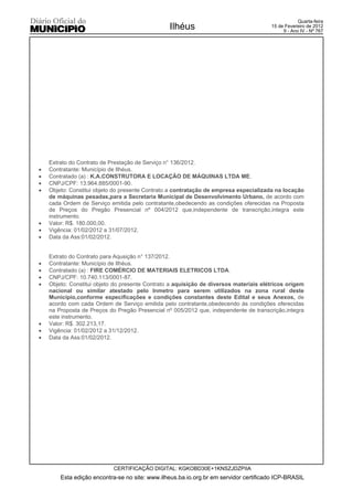 Quarta-feira
                                                 Ilhéus                                15 de Fevereiro de 2012
                                                                                            9 - Ano IV - Nº 767




    Extrato do Contrato de Prestação de Serviço n° 136/2012.
x   Contratante: Município de Ilhéus.
x   Contratado (a) : K.A.CONSTRUTORA E LOCAÇÃO DE MÁQUINAS LTDA ME.
x   CNPJ/CPF: 13.964.885/0001-90.
x   Objeto: Constitui objeto do presente Contrato a contratação de empresa especializada na locação
    de máquinas pesadas,para a Secretaria Municipal de Desenvolvimento Urbano, de acordo com
    cada Ordem de Serviço emitida pelo contratante,obedecendo as condições oferecidas na Proposta
    de Preços do Pregão Presencial nº 004/2012 que,independente de transcrição,integra este
    instrumento.
x   Valor: R$. 180.000,00.
x   Vigência: 01/02/2012 a 31/07/2012.
x   Data da Ass:01/02/2012.


    Extrato do Contrato para Aqusição n° 137/2012.
x   Contratante: Município de Ilhéus.
x   Contratado (a) : FIRE COMÉRCIO DE MATERIAIS ELETRICOS LTDA.
x   CNPJ/CPF: 10.740.113/0001-87.
x   Objeto: Constitui objeto do presente Contrato a aquisição de diversos materiais elétricos origem
    nacional ou similar atestado pelo Inmetro para serem utilizados na zona rural deste
    Município,conforme especificações e condições constantes deste Edital e seus Anexos, de
    acordo com cada Ordem de Serviço emitida pelo contratante,obedecendo ás condições oferecidas
    na Proposta de Preços do Pregão Presencial nº 005/2012 que, independente de transcrição,integra
    este instrumento.
x   Valor: R$. 302.213,17.
x   Vigência: 01/02/2012 a 31/12/2012.
x   Data da Ass:01/02/2012.




                            CERTIFICAÇÃO DIGITAL: KGKOBD30E+1KNSZJDZPIIA
        Esta edição encontra-se no site: www.ilheus.ba.io.org.br em servidor certificado ICP-BRASIL
 