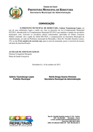 Estado do Ceará
PREFEITURA MUNICIPAL DE RERIUTABA
Secretaria Municipal de Administração
Rua Dr. Osvaldo Honório Lemos nº 176 - Centro
CEP: 62.260.000 Reriutaba – Ceará
e-mail: prefeituradereriutaba@hotmail.com
Fone/Fax: (88) 3637-2052
CNPJ: 07.598.667/0001-87 CGF: 06.920.261-3
CONVOCAÇÃO
O PREFEITO MUNICIPAL DE RERIUTABA, Galeno Taumaturgo Lopes, no
uso de suas atribuições legais e tendo em vista os preceitos da Lei Complementar Municipal
022/2013, alterada pela Lei Complementar Municipal 023/2013 que ampliou o quadro de servidores
municipais vem, convocar os servidores abaixo relacionados, aprovados no último Concurso
Público realizado sob a égide do Edital 001/2014, a comparecerem na Secretaria Municipal de
Administração, na sede da Prefeitura municipal de Reriutaba, à Rua Dr. Osvaldo Honório Lemos,
176, no dia 15 de outubro do corrente ano, para os atos de nomeação, posse e exercício da mesma
sob pena de desclassificação.
AUXILIAR DE SERVIÇOS GERAIS
Elionete Evangelista Mesquita
Maria da Saude Gonçalves
Reriutaba-Ce, 14 de outubro de 2015.
Galeno Taumaturgo Lopes
Prefeito Municipal
Nairla Braga Soares Ximenes
Secretária Municipal de Administração