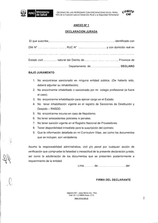 DECENIO DE LAS PERSONAS CON DISCAPACIDAD EN EL PERU COM174'
PERU                    "Alio de la Inversion para el Desarrollo Rural y la Seguridad Alimentaria" CAS



                                           ANEXO N° 1

                                 DECLARACION JURADA


El que suscribe,                                                                    , identificado con

DNI N°                           , RUC N°                                      y con domicilio real en



Estado civil             natural del Distrito de                                       , Provincia de

                                     Departamento de                                    , DECLARO

BAJO JURAMENTO:

   1. No encontrarse sancionado en ninguna entidad pOblica, (De haberlo sido,
         debera adjuntar su rehabilitacion).
   2. No encontrarme inhabilitado o sancionado por mi colegio profesional (si fuere
         el caso).
   3. No encontrarme inhabilitacion para ejercer cargo en el Estado.
   4. No tener inhabilitaciOn vigente en el registro de Sanciones de DestituciOn y
         Despido — RNSDD.
   5. No encontrarme incurso en caso de Nepotismo.
   6. No tener antecedentes policiales ni penales.
   7. No tener sand& vigente en el Registro Nacional de Proveedores.
   8. Tener disponibilidad inmediata para la suscripcion del contrato.
   9. Que la informaciOn detallada en mi Curriculum Vitae, asi como los documentos
         que se incluyen, son verdaderos.


Asumo Ia responsabilidad administrativa, civil y/o penal por cualquier acci6n de
verificacion que compruebe Ia falsedad o inexactitud de Ia presente declaracion jurada,
asi como Ia adulteracion de los documentos que se presenten posteriormente a
requerimiento de la entidad.
                                                 Lima               de                       del




                                                                         FIRMA DEL DECLARANTE



                                   Salaverry 801 - Jesus Maria Lima - Pen)
                                     Telef (51 1) 3156600 Anexo 2172
                                            www minsa gob qe                                             2
 