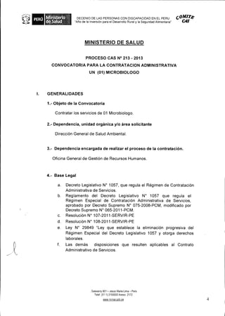 Ministerio        DECENIO DE LAS PERSONAS CON DISCAPACIDAD EN EL PERU                        COMire
     deSalud          "Aro de la Inversion para el Desarrollo Rural y Ia Seguridad Alimentaria"




                             MINISTERIO DE SALUD


                              PROCESO CAS N° 213 - 2013
       CONVOCATORIA PARA LA CONTRATACION ADMINISTRATIVA
                                UN (01) MICROBIOLOGO




I.   GENERALIDADES

     1.- Objeto de la Convocatoria

         Contratar los servicios de 01 Microbiologo.

     2.- Dependencia, unidad organica y/o area solicitante

         Direcci6n General de Salud Ambiental.


     3.- Dependencia encargada de realizar el proceso de Ia contrataci6n.

        Oficina General de Gesti6n de Recursos Humanos.



     4.- Base Legal

           a. Decreto Legislativo N° 1057, que regula el Regimen de Contratacion
              Administrativa de Servicios.
           b. Reglamento del Decreto Legislativo N° 1057 que regula el
              Regimen Especial de Contrataci6n Administrativa de Servicios,
              aprobado por Decreto Supremo N° 075-2008-PCM, modificado por
              Decreto Supremo N° 065-2011-PCM.
           c. ResoluciOn N° 107-2011-SERVIR-PE
           d.     Resolucion N° 108-2011-SERVIR-PE
          e.      Ley N° 29849 "Ley que establece Ia eliminacion progresiva del
                  Regimen Especial del Decreto Legislativo 1057 y otorga derechos
                  laborales.
          f.      Las demas disposiciones que resulten aplicables al Contrato
                  Administrativo de Servicios.




                                 . Salaverry 801 — JesOs Maria Lima — Peril
                                     Telef. (51 1) 3156600 Anexo 2172
                                            www minsa gob pe                                               4
 