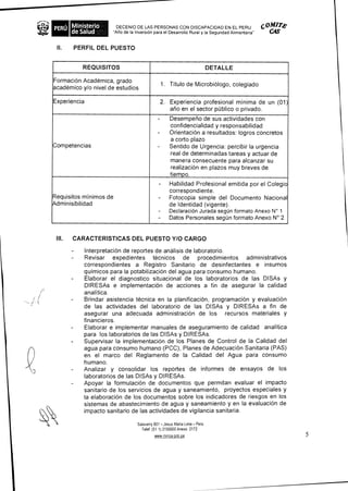 PERU Ministerio       DECENIO DE LAS PERSONAS CON D1SCAPACIDAD EN EL PERU C° 7"
     de Salud        "Afio de la InversiOn para el Desarrollo Rural y la Segundad Alimentaria" C4S


 II.   PERFIL DEL PUESTO


           REQUISITOS                                                    DETALLE

Formaci6n Academica, grado
                                              1. Titulo de Microbiologo, colegiado
academico y/o nivel de estudios
                                                         . . .
Experiencia                                   2. Experiencia profesional minima de un (01)
                                                 ario en el sector public° o privado.
                                          -      Desempetio de sus actividades con
                                                 confidencialidad y responsabilidad
                                          -      Orientacion a resultados: logros concretos
                                                 a corto plazo
Competencias                              -      Sentido de Urgencia: percibir Ia urgencia
                                                 real de determinadas tareas y actuar de
                                                 manera consecuente para alcanzar su
                                                 realizaciOn en plazos muy breves de
                                                 tiempo.
                                           -     Habilidad Profesional emitida por el Colegio
                                                 correspondiente.
Requisitos minimos de                      -     Fotocopia simple del Documento Nacional
Adminisibilidad                                  de ldentidad (vigente).
                                           -     Declaracion Jurada segun formato Anexo N° 1
                                           -     Datos Personales segOn formato Anexo N° 2


 III. CARACTERISTICAS DEL PUESTO Y/O CARGO

           Interpretacion de reportes de analisis de laboratorio.
       -   Revisar expedientes tecnicos de procedimientos administrativos
           correspondientes a Registro Sanitario de desinfectantes e insumos
           quimicos para Ia potabilizacion del agua para consumo humano.
           Elaborar el diagnostico situacional de los laboratorios de las DISAs y
           DIRESAs e implementacion de acciones a fin de asegurar la calidad
           analitica.
           Brindar asistencia tecnica en la planificaciOn, programacion y evaluacion
           de las actividades del laboratorio de las DISAs y DIRESAs a fin de
           asegurar una adecuada administraciOn de los recursos materiales y
           financieros.
           Elaborar e implementar manuales de aseguramiento de calidad analitica
           para los laboratorios de las DISAs y DIRESAs.
           Supervisar Ia implementaciOn de los Planes de Control de Ia Calidad del
           agua para consumo humano (PCC), Planes de Adecuaci6n Sanitaria (PAS)
           en el marco del Reglamento de Ia Calidad del Agua para consumo
           humano.
       -   Analizar y consolidar los reportes de informes de ensayos de los
           laboratorios de las DISAs y DIRESAs.
       -   Apoyar Ia formulacion de documentos que permitan evaluar el impacto
           sanitario de los servicios de agua y saneamiento, proyectos especiales y
           Ia elaboracion de los documentos sobre los indicadores de riesgos en los
           sistemas de abastecimiento de agua y saneamiento y en Ia evaluacion de
           impacto sanitario de las actividades de vigilancia sanitaria.

                               Salaverry 801 - Jesus Maria Lima - Pen;
                                 Telef (51 1) 3156600 Anexo 2172
                                        www minsa gob pe                                             5
 