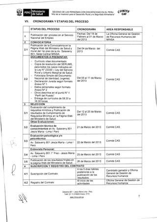 PERU Ministerio           DECENIO DE LAS PERSONAS CON DISCAPACIDAD EN EL PERU C °Mire
    de Salud                                                                                  CA'
                         "Atio de la Inversion para el Desarrollo Rural y la Seguridad Alimentaria"


VII. CRONOGRAMA Y ETAPAS DEL PROCESO


      ETAPAS DEL PROCESO                                CRONOGRAMA               AREA RESPONSABLE
                                                        Fechas: Del 18 de        La Oficina General de GestiOn
      PublicaciOn del proceso en el Servicio
1                                                       Febrero al 01 de Marzo   de Recursos Humanos del
      Nacional del Empleo
                                                        del 2013                 MINSA
2     CONVOCATORIA
      Publicacion de la Convocatoria en la
      Pagina Web del Ministerio de Salud y              Del 04 de Marzo del
2.1                                                                              Comte CAS
      mural del 1 er piso de la Av. Salaverry           2013
      801- Sede Central MINSA.
      DOCUMENTOS A PRESENTAR:
      -   Curriculo vitae documentado.
      -   Copia de resolucion del SERUMS,
          para todos los casos indicados en
          la Ley N° 23330 — Ley del Servicio
          Rural y Urbano Marginal de Salud.
      - Fotocopia Simple del Documento
2.2       Nacional de Identidad, (vigente).             Del 05 al 11 de Marzo
                                                                                 Comite CAS
      - Declaracion Jurada segOn formato                del 2013
          Anexo N° 1.
      - Datos personales segun formato
          Anexo N° 2
      - Otros descritos en el punto N° II
          "Perfil del Puesto"
      - Entrega de curriculos de 08:30 a
          16:30 horas.
3     SELECCION
      Evaluacion del cumplimiento de
      requisitos minimos y Publicacion de
                                                        Del 12 al 20 de Marzo
3.1   resultados de Cumplimiento de                                              Comite CAS
                                                        del 2013
      Requisitos Minimos en la Pagina Web
      del Ministerio de Salud                       _
      Otras Evaluaciones:
      Evaluacion tecnica de
3.2                                                     21 de Marzo del 2013     Comite CAS
      conocimientos en Av. Salaverry 801
      Jesus Maria - Lima / Peru
      Evaluacion psicologica y/o
      psicotecnica
3.3                                                                              Comite CAS
      Av. Salaverry 801 Jesus Maria - Lima /            22 de Marzo del 2013
      Peru
      Entrevista Personal:
      Av. Salaverry 801 1° Piso -Jesus Maria                                     Comite CAS
3.4                                                     25 de Marzo del 2013
      - Lima / Per0
      Publicacion de los resultados finales en                                   Comte CAS
3.5                                            26 de Marzo del 2013
      la pagina Web del Ministerio de Salud.
4     SUSCRIPCION Y REGISTRO DEL CONTRATO
                                               A los 5 dias habiles              Candidato ganador y Oficina
                                               posteriores a la
4.1   Suscripcion del Contrato                                                   General de GestiOn de
                                               publicaciOn de los                Recursos Humanos
                                               resultados.
                                               Al inicio de las                  Oficina General de GestiOn de
4.2   Registro del Contrato                    actividades                       Recursos Humanos


                                    Salaverry 801 - JesOs Maria Lima - Pen)
                                      Telef (51 1) 3156600 Anexo 2172
                                             www minsa gob pe                                                  7
 