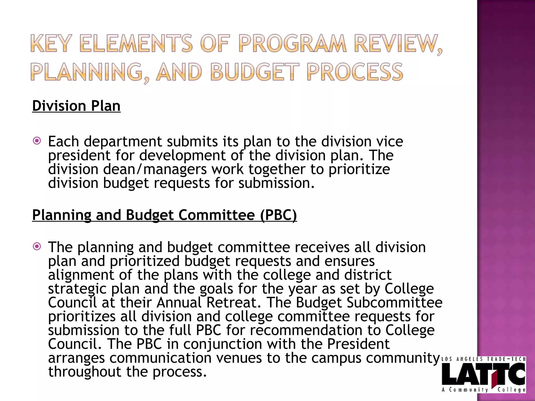 Division Plan Each department submits its plan to the division vice president for development of the division plan. The division dean/managers work together to prioritize division budget requests for submission.    Planning and Budget Committee (PBC) The planning and budget committee receives all division plan and prioritized budget requests and ensures alignment of the plans with the college and district strategic plan and the goals for the year as set by College Council at their Annual Retreat. The Budget Subcommittee prioritizes all division and college committee requests for submission to the full PBC for recommendation to College Council. The PBC in conjunction with the President arranges communication venues to the campus community throughout the process.  