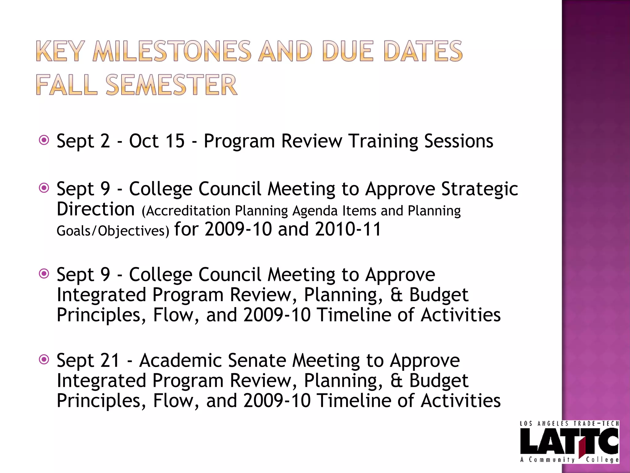 Sept 2 - Oct 15 - Program Review Training Sessions Sept 9 - College Council Meeting to Approve Strategic Direction  (Accreditation Planning Agenda Items and Planning Goals/Objectives)  for 2009-10 and 2010-11 Sept 9 - College Council Meeting to Approve Integrated Program Review, Planning, & Budget Principles, Flow, and 2009-10 Timeline of Activities Sept 21 - Academic Senate Meeting to Approve Integrated Program Review, Planning, & Budget Principles, Flow, and 2009-10 Timeline of Activities 