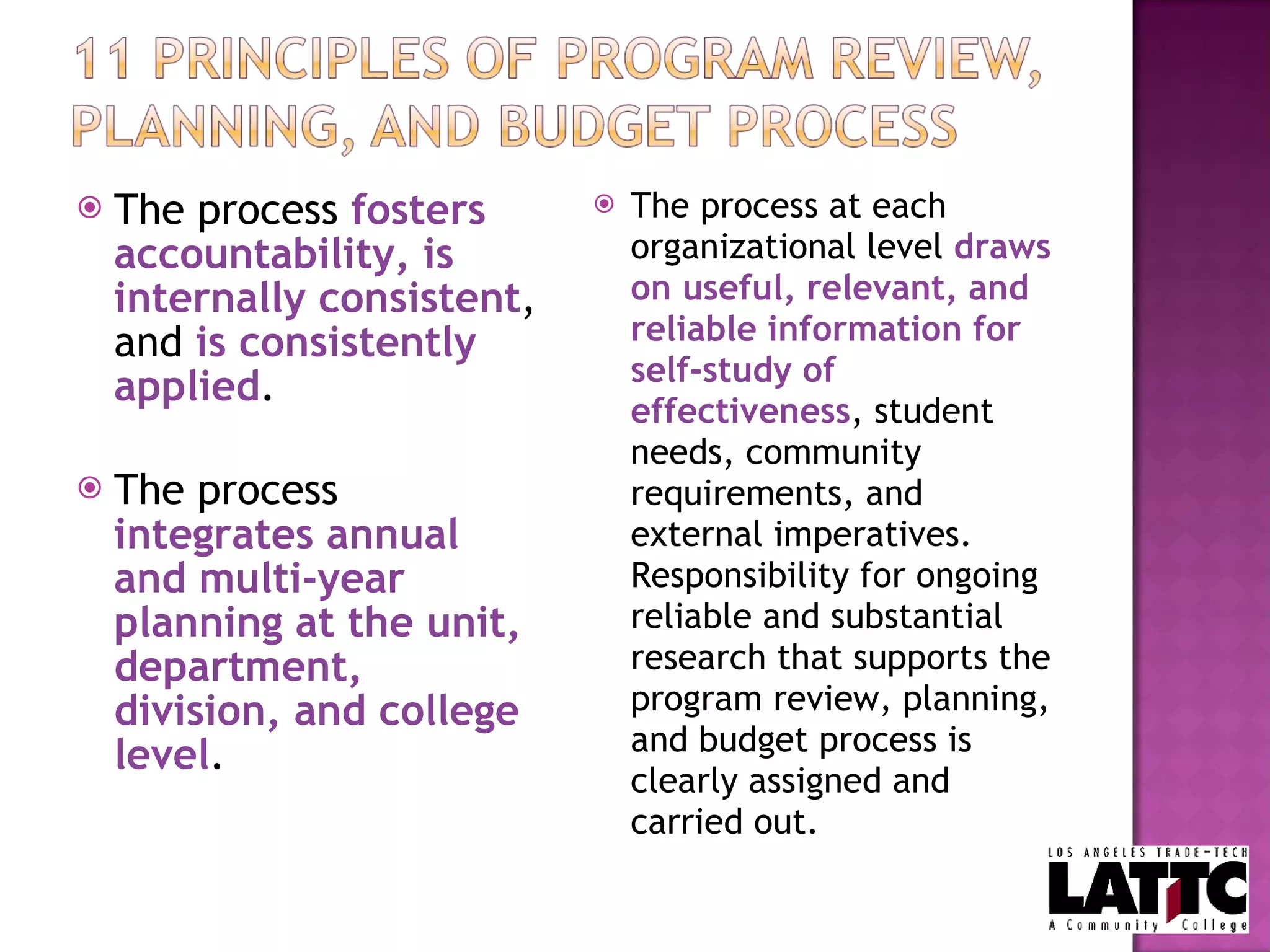 The process  fosters accountability, is internally consistent , and  is consistently applied . The process  integrates annual and multi-year planning at the unit, department, division, and college level . The process at each organizational level  draws on useful, relevant, and reliable information for self-study of effectiveness , student needs, community requirements, and external imperatives.  Responsibility for ongoing reliable and substantial research that supports the program review, planning, and budget process is clearly assigned and carried out. 