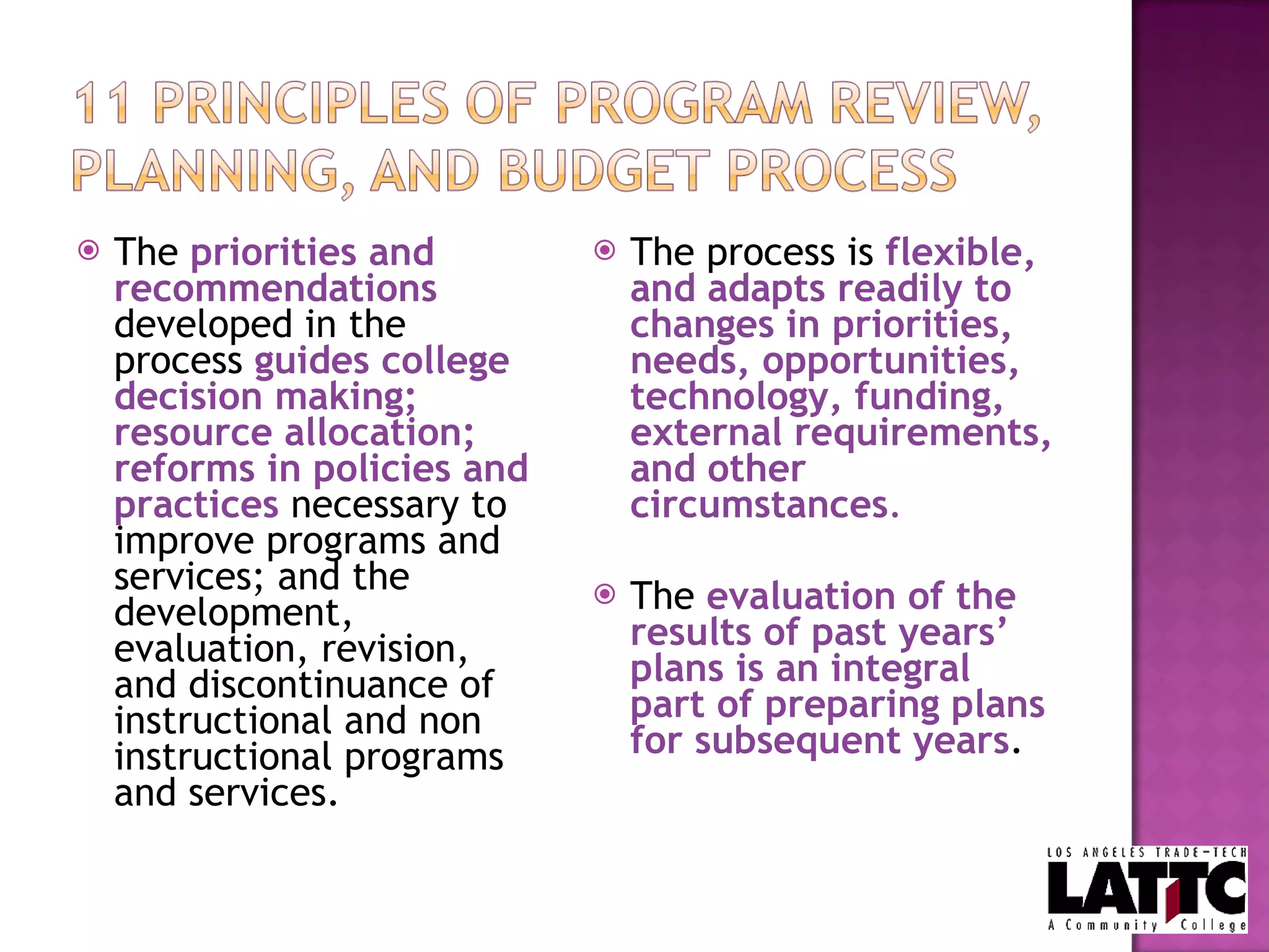 The  priorities and recommendations  developed in the process  guides college decision making; resource allocation; reforms in policies and practices   necessary to improve programs and services; and the development, evaluation, revision, and discontinuance of instructional and non instructional programs and services. The process is  flexible, and adapts readily to changes in priorities, needs, opportunities, technology, funding, external requirements, and other circumstances . The  evaluation of the results of past years’ plans is an integral part of preparing plans for subsequent years . 