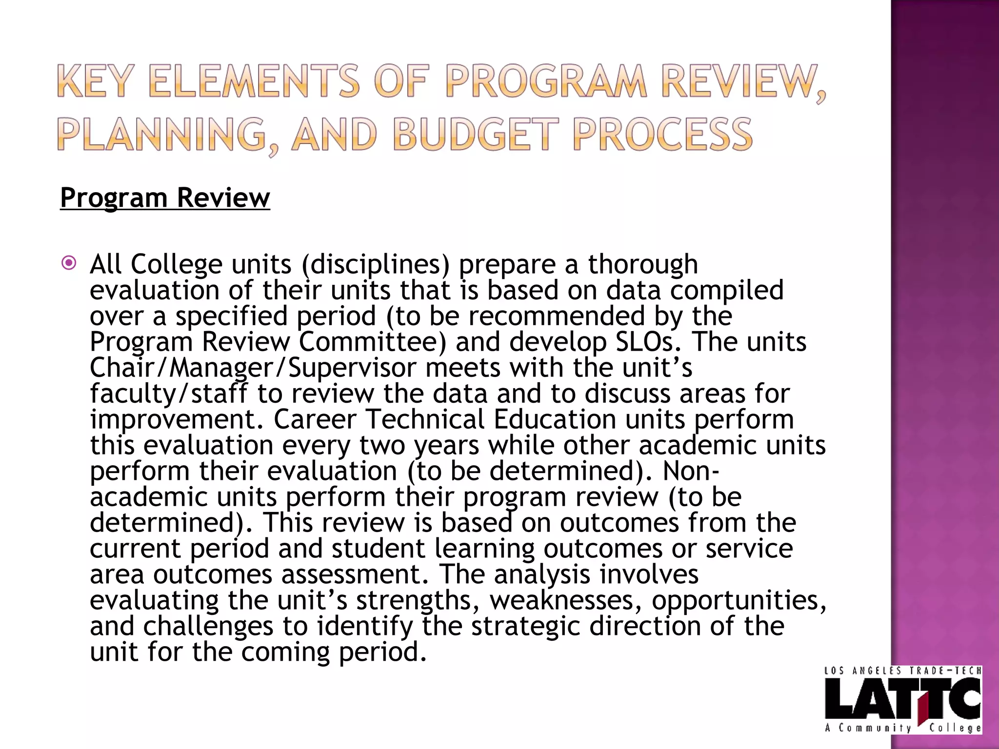Program Review All College units (disciplines) prepare a thorough evaluation of their units that is based on data compiled over a specified period (to be recommended by the Program Review Committee) and develop SLOs. The units Chair/Manager/Supervisor meets with the unit’s faculty/staff to review the data and to discuss areas for improvement. Career Technical Education units perform this evaluation every two years while other academic units perform their evaluation (to be determined). Non-academic units perform their program review (to be determined). This review is based on outcomes from the current period and student learning outcomes or service area outcomes assessment. The analysis involves evaluating the unit’s strengths, weaknesses, opportunities, and challenges to identify the strategic direction of the unit for the coming period.  