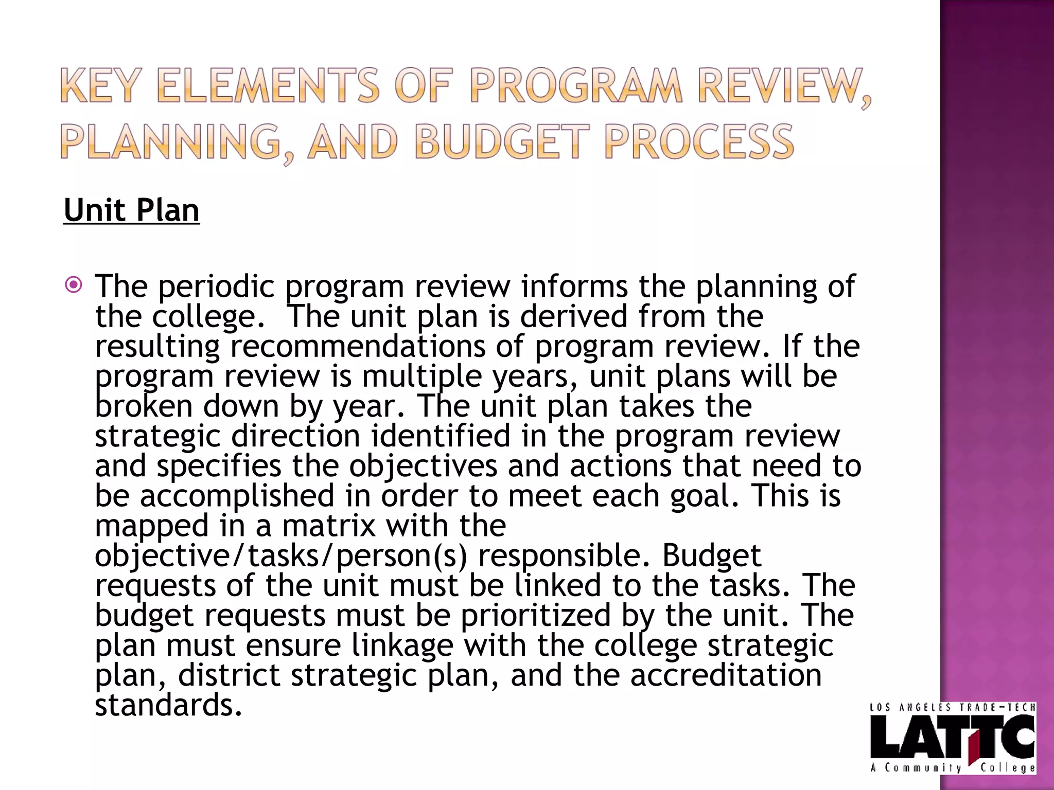 Unit Plan The periodic program review informs the planning of the college.  The unit plan is derived from the resulting recommendations of program review. If the program review is multiple years, unit plans will be broken down by year. The unit plan takes the strategic direction identified in the program review and specifies the objectives and actions that need to be accomplished in order to meet each goal. This is mapped in a matrix with the objective/tasks/person(s) responsible. Budget requests of the unit must be linked to the tasks. The budget requests must be prioritized by the unit. The plan must ensure linkage with the college strategic plan, district strategic plan, and the accreditation standards.  