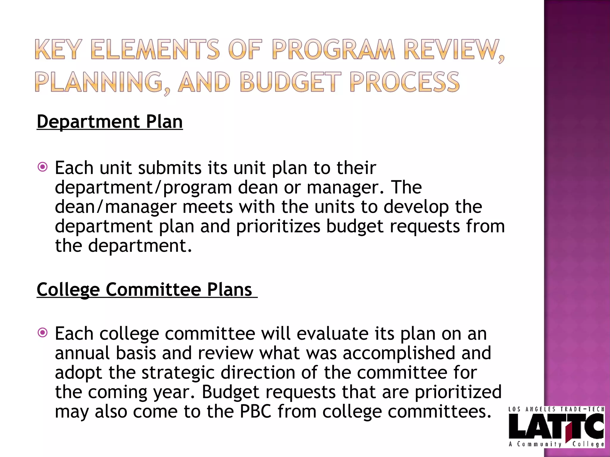 Department Plan Each unit submits its unit plan to their department/program dean or manager. The dean/manager meets with the units to develop the department plan and prioritizes budget requests from the department.   College Committee Plans   Each college committee will evaluate its plan on an annual basis and review what was accomplished and adopt the strategic direction of the committee for the coming year. Budget requests that are prioritized may also come to the PBC from college committees.  