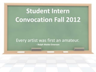 Student Intern
Convocation Fall 2012

Every artist was first an amateur.
          - Ralph Waldo Emerson
 