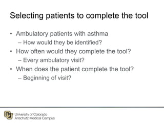 Selecting patients to complete the tool
• Ambulatory patients with asthma
– How would they be identified?
• How often would they complete the tool?
– Every ambulatory visit?
• When does the patient complete the tool?
– Beginning of visit?
 