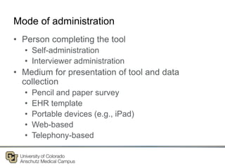 Mode of administration
• Person completing the tool
• Self-administration
• Interviewer administration
• Medium for presentation of tool and data
collection
• Pencil and paper survey
• EHR template
• Portable devices (e.g., iPad)
• Web-based
• Telephony-based
 