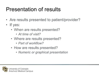 Presentation of results
• Are results presented to patient/provider?
• If yes:
• When are results presented?
• At time of visit?
• Where are results presented?
• Part of workflow?
• How are results presented?
• Numeric or graphical presentation
 