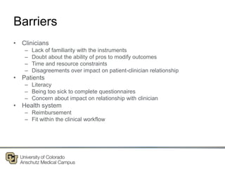 Barriers
• Clinicians
– Lack of familiarity with the instruments
– Doubt about the ability of pros to modify outcomes
– Time and resource constraints
– Disagreements over impact on patient-clinician relationship
• Patients
– Literacy
– Being too sick to complete questionnaires
– Concern about impact on relationship with clinician
• Health system
– Reimbursement
– Fit within the clinical workflow
 