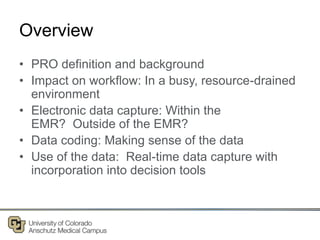 Overview
• PRO definition and background
• Impact on workflow: In a busy, resource-drained
environment
• Electronic data capture: Within the
EMR? Outside of the EMR?
• Data coding: Making sense of the data
• Use of the data: Real-time data capture with
incorporation into decision tools
 