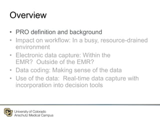 Overview
• PRO definition and background
• Impact on workflow: In a busy, resource-drained
environment
• Electronic data capture: Within the
EMR? Outside of the EMR?
• Data coding: Making sense of the data
• Use of the data: Real-time data capture with
incorporation into decision tools
 