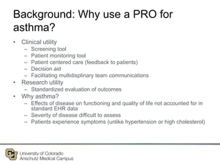 Background: Why use a PRO for
asthma?
• Clinical utility
– Screening tool
– Patient monitoring tool
– Patient centered care (feedback to patients)
– Decision aid
– Facilitating multidisplinary team communications
• Research utility
– Standardized evaluation of outcomes
• Why asthma?
– Effects of disease on functioning and quality of life not accounted for in
standard EHR data
– Severity of disease difficult to assess
– Patients experience symptoms (unlike hypertension or high cholesterol)
 