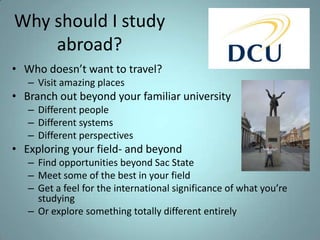 Why should I study
abroad?
• Who doesn’t want to travel?
– Visit amazing places

• Branch out beyond your familiar university
– Different people
– Different systems
– Different perspectives

• Exploring your field- and beyond
– Find opportunities beyond Sac State
– Meet some of the best in your field
– Get a feel for the international significance of what you’re
studying
– Or explore something totally different entirely

 