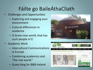 Fáilte go BaileÁthaCliath
• Challenges and Opportunities
– Exploring and engaging your
environment
– Cultural differences in
academia
– O brave new world, that has
such people in’t!
• Academic Work
– Intercultural Communications
in Europe
– Combining academics and
“the real world.”
– Guest blog for B&B Ireland

 