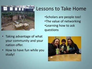 Lessons to Take Home
•Scholars are people too!
•The value of networking
•Learning how to ask
questions

• Taking advantage of what
your community and your
nation offer.
• How to have fun while you
study!

 