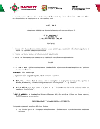 La Inspección General de Escuelas Secundarias Generales de la Zona. No. 6. dependiente de los Servicios de Educación Pública
del Estado de Nayarit, en congruencia con su Plan Estratégico Anual.



                                                          CONVOCA


                        A los alumnos de las Escuelas Secundarias Generales de la zona a participar en el:


                                                  OCTAVO CONCURSO
                                                    ACADÉMICO DE
                                              SECUNDARIAS GENERALES 2012


                                                           OBJETIVOS:


1.- Constatar en los alumnos los conocimientos adquiridos hasta el quinto bloque y su aplicación en la solución de problemas de
     acuerdo a los contenidos de los programas vigentes.

2.- Fomentar en el alumno la cultura del esfuerzo a través de la participación.

3.- Motivar a los alumnos y docentes hacia una mayor participación para el desarrollo de competencias.


                                                              BASES:


I.- PARTICIPACION.- Participarán obligatoriamente todos los alumnos de las Escuelas Secundarias Generales de la zona No. 6
      de secundarias generales.

II.- ETAPA.- Habrá una sola etapa.

La organización estará a cargo del, Inspector, Jefes de Enseñanza y Directivos.


III.- TEMARIO.- Los temas objeto de concurso serán los contemplados en los programas escolares de las asignaturas de
      Español, Matemáticas y Ciencias del Plan y Programas de Estudios vigente de 1°, 2° y 3er. Grado.


IV.- JUNTA PREVIA.- Será el día viernes 18 de mayo de 2012, a las 9:00 horas en la escuela secundaria federal para
     trabajadores “Ramón Corona”.


V.- LUGAR Y FECHA.- Se llevará a cabo el día martes 22 de mayo del 2012 a partir de las 8:00 hrs., para el turno matutino y
     las 14.00 hrs. para el turno vespertino.


                                 PROCEDIMIENTO Y DESARROLLO DEL CONCURSO.


El sistema de competencia se realizará de la forma siguiente:

     a)   Será Universal aplicada en Una etapa y un mismo instrumento a todas las Escuelas Secundarias Generales dependientes
          de la zona.
 