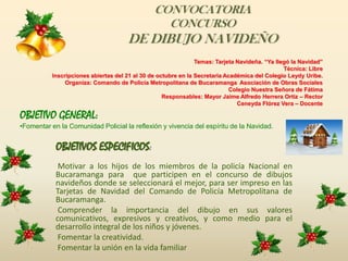 CONVOCATORIA CONCURSO DE DIBUJO NAVIDEÑOTemas: Tarjeta Navideña. “Ya llegó la Navidad”Técnica: LibreInscripciones abiertas del 21 al 30 de octubre en la Secretaria Académica del Colegio Leydy Uribe. Organiza: Comando de Policía Metropolitana de Bucaramanga Asociación de Obras Sociales Colegio Nuestra Señora de Fátima Responsables: Mayor Jaime Alfredo Herrera Ortiz – RectorCeneyda Flórez Vera – Docente OBJETIVO GENERAL:Fomentar en la Comunidad Policial la reflexión y vivencia del espíritu de la Navidad.OBJETIVOS ESPECIFICOS: Motivar a los hijos de los miembros de la policía Nacional en Bucaramanga para que participen en el concurso de dibujos navideños donde se seleccionará el mejor, para ser impreso en las Tarjetas de Navidad del Comando de Policía Metropolitana de Bucaramanga. Comprender la importancia del dibujo en sus valores comunicativos, expresivos y creativos, y como medio para el desarrollo integral de los niños y jóvenes. Fomentar la creatividad. Fomentar la unión en la vida familiar