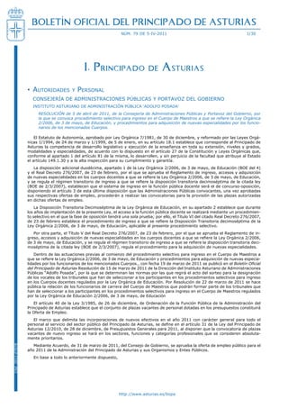 BOLETÍN OFICIAL DEL PRINCIPADO DE ASTURIAS
                                                                   núm. 79 de 5-iv-2011                                               1/30




                                                I. Principado de Asturias

                  • AutoridAdes          y   PersonAl
                    Consejería de administraCiones PúbliCas y Portavoz del Gobierno
                    instituto asturiano de administraCión PúbliCa ‘adolfo Posada’
                       ResoluCión de 5 de abril de 2011, de la Consejería de Administraciones Públicas y Portavoz del Gobierno, por
                       la que se convoca procedimiento selectivo para ingreso en el Cuerpo de Maestros a que se refiere la ley orgánica
                       2/2006, de 3 de mayo, de educación, y procedimientos para adquisición de nuevas especialidades por los funcio-
                       narios de los mencionados Cuerpos.

                      el estatuto de autonomía, aprobado por ley orgánica 7/1981, de 30 de diciembre, y reformado por las leyes orgá-
                  nicas 1/1994, de 24 de marzo y 1/1999, de 5 de enero, en su artículo 18.1 establece que corresponde al Principado de
                  asturias la competencia de desarrollo legislativo y ejecución de la enseñanza en toda su extensión, niveles y grados,
                  modalidades y especialidades, de acuerdo con lo dispuesto en el artículo 27 de la Constitución y leyes orgánicas que,
                  conforme al apartado 1 del artículo 81 de la misma, lo desarrollen, y sin perjuicio de la facultad que atribuye al estado
                  el artículo 149.1.30 y a la alta inspección para su cumplimiento y garantía.
                     la disposición adicional duodécima, apartado 1 de la ley orgánica 2/2006, de 3 de mayo, de educación (boe del 4)
                  y el real decreto 276/2007, de 23 de febrero, por el que se aprueba el reglamento de ingreso, accesos y adquisición
                  de nuevas especialidades en los cuerpos docentes a que se refiere la Ley Orgánica 2/2006, de 3 de mayo, de Educación,
                  y se regula el régimen transitorio de ingreso a que se refiere la disposición transitoria decimoséptima de la citada ley
                  (boe de 2/3/2007), establecen que el sistema de ingreso en la función pública docente será el de concurso-oposición,
                  disponiendo el artículo 3 de esta última disposición que las administraciones Públicas convocantes, una vez aprobadas
                  sus respectivas ofertas de empleo, procederán a realizar las convocatorias para la provisión de las plazas autorizadas
                  en dichas ofertas de empleo.
                      la disposición transitoria decimoséptima de la ley orgánica de educación, en su apartado 2 establece que durante
                  los años de implantación de la presente ley, el acceso a la función pública docente se realizará mediante un procedimien-
                  to selectivo en el que la fase de oposición tendrá una sola prueba; por ello, el título vi del citado real decreto 276/2007,
                  de 23 de febrero establece el procedimiento de ingreso a que se refiere la Disposición Transitoria decimoséptima de la
                  ley orgánica 2/2006, de 3 de mayo, de educación, aplicable al presente procedimiento selectivo.
                     Por otra parte, el título v del real decreto 276/2007, de 23 de febrero, por el que se aprueba el reglamento de in-
                  greso, accesos y adquisición de nuevas especialidades en los cuerpos docentes a que se refiere la Ley Orgánica 2/2006,
                  de 3 de mayo, de Educación, y se regula el régimen transitorio de ingreso a que se refiere la disposición transitoria deci-
                  moséptima de la citada ley (boe de 2/3/2007), regula el procedimiento para la adquisición de nuevas especialidades.
                      dentro de las actuaciones previas al comienzo del procedimiento selectivo para ingreso en el Cuerpo de maestros a
                  que se refiere la Ley Orgánica 2/2006, de 3 de mayo, de Educación y procedimientos para adquisición de nuevas especia-
                  lidades por los funcionarios de los mencionados Cuerpos., con fecha 19 de marzo de 2011 se publicó en el Boletín Oficial
                  del Principado de Asturias resolución de 15 de marzo de 2011 de la dirección del instituto asturiano de administraciones
                  Públicas “adolfo Posada”, por la que se determinan las normas por las que regirá el acto del sorteo para la designación
                  de los vocales de los tribunales que han de seleccionar a los participantes en los procedimientos selectivos para ingreso
                  en los Cuerpos docentes regulados por la ley orgánica de educación. Por resolución de 22 de marzo de 2011 se hace
                  pública la relación de los funcionarios de carrera del Cuerpo de maestros que podrán formar parte de los tribunales que
                  han de seleccionar a los participantes en los procedimientos selectivos para ingreso en el Cuerpo de maestros regulados
                  por la ley orgánica de educación 2/2006, de 3 de mayo, de educación
                     el artículo 40 de la ley 3/1985, de 26 de diciembre, de ordenación de la función Pública de la administración del
                  Principado de asturias establece que el conjunto de plazas vacantes de personal dotadas en los presupuestos constituirá
                  la oferta de empleo.
                     el marco que delimita las incorporaciones de nuevos efectivos en el año 2011 con carácter general para todo el
                  personal al servicio del sector público del Principado de Asturias, se define en el artículo 31 de la Ley del Principado de
                  asturias 12/2010, de 28 de diciembre, de Presupuestos Generales para 2011, al disponer que la convocatoria de plazas
                  vacantes de nuevo ingreso se hará en los sectores, funciones y categorías profesionales que se consideren absoluta-
                  mente prioritarios.
                     mediante acuerdo, de 31 de marzo de 2011, del Consejo de Gobierno, se aprueba la oferta de empleo público para el
Cód. 2011-07078




                  año 2011 de la administración del Principado de asturias y sus organismos y entes Públicos.
                     en base a todo lo anteriormente dispuesto,




                                                                  http://www.asturias.es/bopa
 