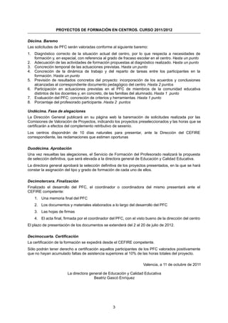 PROYECTOS DE FORMACIÓN EN CENTROS. CURSO 2011/2012

Décima. Baremo
Las solicitudes de PFC serán valoradas conforme al siguiente baremo:
1. Diagnóstico correcto de la situación actual del centro, por lo que respecta a necesidades de
   formación y, en especial, con referencia al grado de fracaso escolar en el centro. Hasta un punto
2. Adecuación de las actividades de formación propuestas al diagnóstico realizado. Hasta un punto
3. Concreción temporal de las actuaciones previstas. Hasta un punto
4. Concreción de la dinámica de trabajo y del reparto de tareas entre los participantes en la
   formación. Hasta un punto
5. Previsión de resultados concretos del proyecto: incorporación de los acuerdos y conclusiones
   alcanzadas al correspondiente documento pedagógico del centro. Hasta 2 puntos
6. Participación en actuaciones previstas en el PFC de miembros de la comunidad educativa
   distintos de los docentes y, en concreto, de las familias del alumnado. Hasta 1 punto
7. Evaluación del PFC: concreción de criterios y herramientas. Hasta 1 punto
8. Porcentaje del profesorado participante. Hasta 2 puntos

Undécima. Fase de alegaciones
La Dirección General publicará en su página web la baremación de solicitudes realizada por las
Comisiones de Valoración de Proyectos, indicando los proyectos preseleccionados y las horas que se
certificarán a efectos del complemento retributivo de sexenio.
Los centros dispondrán de 10 días naturales para presentar, ante la Dirección del CEFIRE
correspondiente, las reclamaciones que estimen oportunas

Duodécima. Aprobación
Una vez resueltas las alegaciones, el Servicio de Formación del Profesorado realizará la propuesta
de selección definitiva, que será elevada a la directora general de Educación y Calidad Educativa.
La directora general aprobará la selección definitiva de los proyectos presentados, en la que se hará
constar la asignación del tipo y grado de formación de cada uno de ellos.

Decimotercera. Finalización
Finalizado el desarrollo del PFC, el coordinador o coordinadora del mismo presentará ante el
CEFIRE competente:
    1. Una memoria final del PFC
    2. Los documentos y materiales elaborados a lo largo del desarrollo del PFC
    3. Las hojas de firmas
    4. El acta final, firmada por el coordinador del PFC, con el visto bueno de la dirección del centro
El plazo de presentación de los documentos se extenderá del 2 al 20 de julio de 2012.

Decimocuarta. Certificación
La certificación de la formación se expedirá desde el CEFIRE competente.
Sólo podrán tener derecho a certificación aquellos participantes de los PFC valorados positivamente
que no hayan acumulado faltas de asistencia superiores al 10% de las horas totales del proyecto.

                                                                     Valencia, a 11 de octubre de 2011

                       La directora general de Educación y Calidad Educativa
                                      Beatriz Gascó Enríquez




                                                  3
 