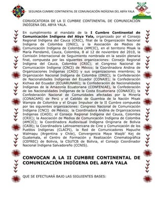 SEGUNDA CUMBRE CONTINENTAL DE COMUNICACIÓN INDÍGENA DEL ABYA YALA


CONVOCATORIA DE LA II CUMBRE CONTINENTAL DE COMUNICACIÓN
INDÍGENA DEL ABYA YALA.

En cumplimiento al mandato de la I Cumbre Continental de
Comunicación Indígena del Abya Yala, organizado por el Consejo
Regional Indígena del Cauca (CRIC), filial de la Organización Nacional
Indígena de Colombia (ONIC), y la Asociación de Medios de
Comunicación Indígena de Colombia (AMCIC), en el territorio Misak la
María Piendamó, Cauca, Colombia, 8 al 12 de noviembre del 2010, la
Comisión Internacional de Seguimiento nombrada en la sesión plenaria
final, compuesta por las siguientes organizaciones: Consejo Regional
Indígena del Cauca, Colombia (CRIC); el Congreso Nacional de
Comunicación Indígena (CNCI) de México; la Coordinadora Andina de
Organizaciones Indígenas (CAOI) y sus organizaciones miembros; la
Organización Nacional Indígena de Colombia (ONIC); la Confederación
de Nacionalidades Indígenas del Ecuador (CONAIE); la Confederación
Kichwa del Ecuador (ECUARUNARI); la Confederación de Nacionalidades
Indígenas de la Amazonía Ecuatoriana (CONFENIAE), la Confederación
de las Nacionalidades Indígenas de la Costa Ecuatoriana (CONAICE); la
Confederación Nacional de Comunidades afectadas por la Minería
(CONACAMI) de Perú y el Cabildo de Guambia de la Nación Misak
Wampia de Colombia y el Grupo Impulsor de la II Cumbre compuesta
por las siguientes organizaciones: Congreso Nacional de Comunicación
Indígena (CNCI) de México; la Coordinadora Andina de Organizaciones
Indígenas (CAOI); el Consejo Regional Indígena del Cauca, Colombia
(CRIC); la Asociación de Medios de Comunicación Indígena de Colombia
(AMCIC); la Coordinadora Audiovisual Indígena Originaria de Bolivia
(CAIB); la Coordinadora Latinoamericana de Cine y Comunicación de los
Pueblos Indígenas (CLACPI), la Red de Comunicadores Mapuche
Walmapu (Argentina y Chile), Convergencia Maya Waqib’ Kej de
Guatemala, el Centro de Formación y Realización Cinematográfica
(CEFREC) de Bolivia, la CSUTCB de Bolivia, el Consejo Coordinador
Nacional Indígena Salvadoreño (CCNIS).


CONVOCAN A LA II CUMBRE CONTINENTAL DE
COMUNICACIÓN INDÍGENA DEL ABYA YALA


QUE SE EFECTUARÁ BAJO LAS SIGUIENTES BASES:
 
