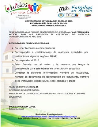 Municipio de Armenia Antioquia
www.armenia-antioquia.gov.co - salud@armenia-antioquia.gov.co
Calle 10 No.9-22 Parque Principal - Pbx: (4) 8559015 Ext.101 - Fax: Ext.102
|
CONVOCATORIA ACTUALIZACION ESCOLAR 2013.
PROGRAMA MÁS FAMILIAS EN ACCION.
MUNICIPIO DE ARMENIA ANTIOQUIA.
SE LE INFORMA A LAS FAMILIAS BENEFICIARIAS DEL PROGRAMA “MAS FAMILIAS EN
ACCION”, PARA QUE PRESENTEN EL CERTIFICADO DE MATRICULA
CORRESPONDIENTE AL AÑO 2013.
REQUISITOS DEL CERTIFICADO ESCOLAR:
 No tener tachones o enmendaduras
 Corresponder a certificaciones de matrícula expedidas por
instituciones vigentes según el DANE.
 Corresponder al 2013
 Estar firmada por el rector o la persona que tenga la
competencia para este trámite en la institución educativa
 Contener la siguiente información: Nombre del estudiante,
número de documento de identificación del estudiante, nombre
de la institución, código DANE, sede, jornada y grado
PLAZO DE ENTREGA: MAYO 24.
OFICINA DE BIENESTAR SOCIAL.
PUBLICACION DE LISTADOS: ALCALDIA MUNICIPAL.- INSTITUCIONES Y CENTROS
EDUCATIVOS.
EUGENIA VALENCIA LOPEZ.
Enlace Municipal.
 