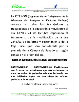 La OTEP-SN (Organización de Trabajadores de la
Educación del Paraguay – Sindicato Nacional)

convoca a todos los trabajadores y
trabajadoras de la educación a movilizarse el
día JUEVES 24 de Octubre esperando el
tratamiento de la modificación de la Ley
2345/03 de Reforma y Sostenimiento de la
Caja Fiscal que será considerada por la
plenaria de la Cámara de Senadores, según
consta en el orden del día.
JUEVES 24 DE OCTUBRE, 9 HS. FRENTE AL CONGRESO NACIONAL
COMPAÑEROS – COMPAÑERAS: Participemos
con firmeza, no permitamos que nos arrinconen en
nuestras aulas. Organizados estamos luchando por
una jubilación digna, por una educación pública,
gratuita y de calidad.

La lucha continúa…Venceremos!
22 de octubre de 2013

 