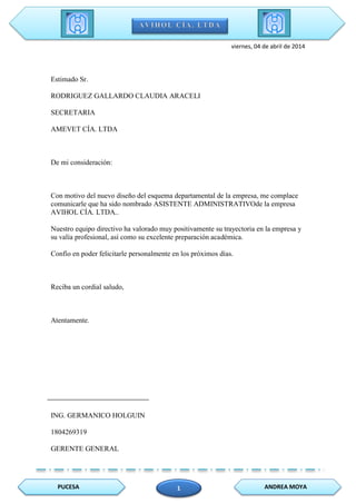 PUCESA ANDREA MOYA1
viernes, 04 de abril de 2014
Estimado Sr.
RODRIGUEZ GALLARDO CLAUDIA ARACELI
SECRETARIA
AMEVET CÍA. LTDA
De mi consideración:
Con motivo del nuevo diseño del esquema departamental de la empresa, me complace
comunicarle que ha sido nombrado ASISTENTE ADMINISTRATIVOde la empresa
AVIHOL CÍA. LTDA..
Nuestro equipo directivo ha valorado muy positivamente su trayectoria en la empresa y
su valía profesional, así como su excelente preparación académica.
Confío en poder felicitarle personalmente en los próximos días.
Reciba un cordial saludo,
Atentamente.
ING. GERMANICO HOLGUIN
1804269319
GERENTE GENERAL
 