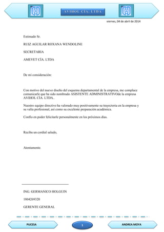 PUCESA ANDREA MOYA1
viernes, 04 de abril de 2014
Estimado Sr.
RUIZ AGUILAR ROXANA WENDOLINE
SECRETARIA
AMEVET CÍA. LTDA
De mi consideración:
Con motivo del nuevo diseño del esquema departamental de la empresa, me complace
comunicarle que ha sido nombrado ASISTENTE ADMINISTRATIVOde la empresa
AVIHOL CÍA. LTDA..
Nuestro equipo directivo ha valorado muy positivamente su trayectoria en la empresa y
su valía profesional, así como su excelente preparación académica.
Confío en poder felicitarle personalmente en los próximos días.
Reciba un cordial saludo,
Atentamente.
ING. GERMANICO HOLGUIN
1804269320
GERENTE GENERAL
 