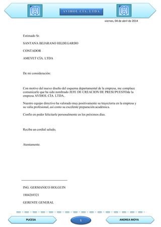 PUCESA ANDREA MOYA1
viernes, 04 de abril de 2014
Estimado Sr.
SANTANA BEJARANO HILDEGARDO
CONTADOR
AMEVET CÍA. LTDA
De mi consideración:
Con motivo del nuevo diseño del esquema departamental de la empresa, me complace
comunicarle que ha sido nombrado JEFE DE CREACION DE PRESUPUESTOde la
empresa AVIHOL CÍA. LTDA..
Nuestro equipo directivo ha valorado muy positivamente su trayectoria en la empresa y
su valía profesional, así como su excelente preparación académica.
Confío en poder felicitarle personalmente en los próximos días.
Reciba un cordial saludo,
Atentamente.
ING. GERMANICO HOLGUIN
1804269321
GERENTE GENERAL
 