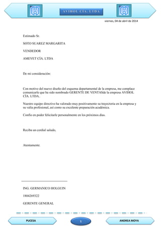 PUCESA ANDREA MOYA1
viernes, 04 de abril de 2014
Estimado Sr.
SOTO SUAREZ MARGARITA
VENDEDOR
AMEVET CÍA. LTDA
De mi consideración:
Con motivo del nuevo diseño del esquema departamental de la empresa, me complace
comunicarle que ha sido nombrado GERENTE DE VENTASde la empresa AVIHOL
CÍA. LTDA..
Nuestro equipo directivo ha valorado muy positivamente su trayectoria en la empresa y
su valía profesional, así como su excelente preparación académica.
Confío en poder felicitarle personalmente en los próximos días.
Reciba un cordial saludo,
Atentamente.
ING. GERMANICO HOLGUIN
1804269322
GERENTE GENERAL
 