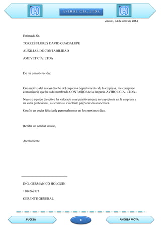 PUCESA ANDREA MOYA1
viernes, 04 de abril de 2014
Estimado Sr.
TORRES FLORES DAVID GUADALUPE
AUXILIAR DE CONTABILIDAD
AMEVET CÍA. LTDA
De mi consideración:
Con motivo del nuevo diseño del esquema departamental de la empresa, me complace
comunicarle que ha sido nombrado CONTADORde la empresa AVIHOL CÍA. LTDA..
Nuestro equipo directivo ha valorado muy positivamente su trayectoria en la empresa y
su valía profesional, así como su excelente preparación académica.
Confío en poder felicitarle personalmente en los próximos días.
Reciba un cordial saludo,
Atentamente.
ING. GERMANICO HOLGUIN
1804269323
GERENTE GENERAL
 