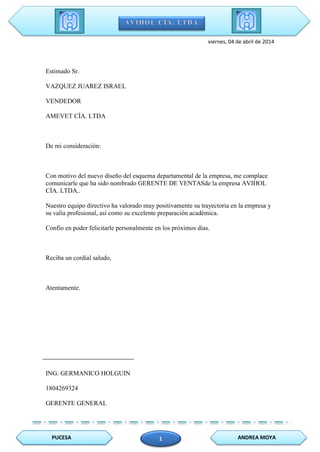 PUCESA ANDREA MOYA1
viernes, 04 de abril de 2014
Estimado Sr.
VAZQUEZ JUAREZ ISRAEL
VENDEDOR
AMEVET CÍA. LTDA
De mi consideración:
Con motivo del nuevo diseño del esquema departamental de la empresa, me complace
comunicarle que ha sido nombrado GERENTE DE VENTASde la empresa AVIHOL
CÍA. LTDA..
Nuestro equipo directivo ha valorado muy positivamente su trayectoria en la empresa y
su valía profesional, así como su excelente preparación académica.
Confío en poder felicitarle personalmente en los próximos días.
Reciba un cordial saludo,
Atentamente.
ING. GERMANICO HOLGUIN
1804269324
GERENTE GENERAL
 