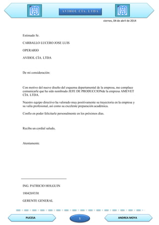 PUCESA ANDREA MOYA1
viernes, 04 de abril de 2014
Estimado Sr.
CARBALLO LUCERO JOSE LUIS
OPERARIO
AVIHOL CÍA. LTDA
De mi consideración:
Con motivo del nuevo diseño del esquema departamental de la empresa, me complace
comunicarle que ha sido nombrado JEFE DE PRODUCCIONde la empresa AMEVET
CÍA. LTDA.
Nuestro equipo directivo ha valorado muy positivamente su trayectoria en la empresa y
su valía profesional, así como su excelente preparación académica.
Confío en poder felicitarle personalmente en los próximos días.
Reciba un cordial saludo,
Atentamente.
ING. PATRICIO HOLGUIN
1804269330
GERENTE GENERAL
 