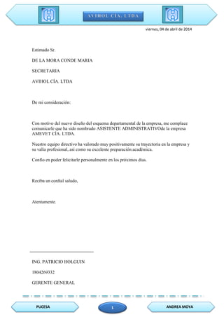 PUCESA ANDREA MOYA1
viernes, 04 de abril de 2014
Estimado Sr.
DE LA MORA CONDE MARIA
SECRETARIA
AVIHOL CÍA. LTDA
De mi consideración:
Con motivo del nuevo diseño del esquema departamental de la empresa, me complace
comunicarle que ha sido nombrado ASISTENTE ADMINISTRATIVOde la empresa
AMEVET CÍA. LTDA.
Nuestro equipo directivo ha valorado muy positivamente su trayectoria en la empresa y
su valía profesional, así como su excelente preparación académica.
Confío en poder felicitarle personalmente en los próximos días.
Reciba un cordial saludo,
Atentamente.
ING. PATRICIO HOLGUIN
1804269332
GERENTE GENERAL
 
