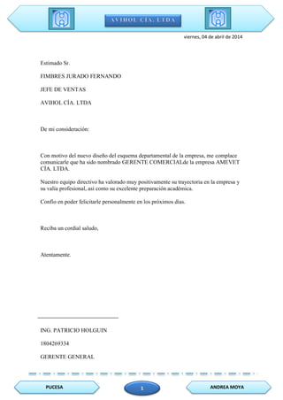 PUCESA ANDREA MOYA1
viernes, 04 de abril de 2014
Estimado Sr.
FIMBRES JURADO FERNANDO
JEFE DE VENTAS
AVIHOL CÍA. LTDA
De mi consideración:
Con motivo del nuevo diseño del esquema departamental de la empresa, me complace
comunicarle que ha sido nombrado GERENTE COMERCIALde la empresa AMEVET
CÍA. LTDA.
Nuestro equipo directivo ha valorado muy positivamente su trayectoria en la empresa y
su valía profesional, así como su excelente preparación académica.
Confío en poder felicitarle personalmente en los próximos días.
Reciba un cordial saludo,
Atentamente.
ING. PATRICIO HOLGUIN
1804269334
GERENTE GENERAL
 