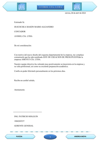 PUCESA ANDREA MOYA1
viernes, 04 de abril de 2014
Estimado Sr.
HUICOCHEA MASON MARIO ALEJANDRO
CONTADOR
AVIHOL CÍA. LTDA
De mi consideración:
Con motivo del nuevo diseño del esquema departamental de la empresa, me complace
comunicarle que ha sido nombrado JEFE DE CREACION DE PRESUPUESTOde la
empresa AMEVET CÍA. LTDA.
Nuestro equipo directivo ha valorado muy positivamente su trayectoria en la empresa y
su valía profesional, así como su excelente preparación académica.
Confío en poder felicitarle personalmente en los próximos días.
Reciba un cordial saludo,
Atentamente.
ING. PATRICIO HOLGUIN
1804269337
GERENTE GENERAL
 